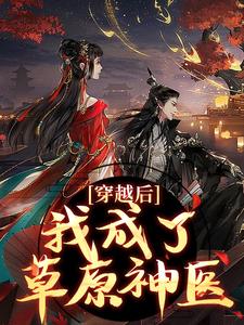 穿越后，我成了草原神医林嘉言察哈尔完结小说推荐，穿越后，我成了草原神医全章小说阅读